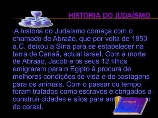 Historia do Judaísmo  A história do Judaísmo começa com o chamado de Abraão, que por volta de 1850 a.C. deixou a Síria para se estabelecer na terra de Canaã, actual Israel. Com a morte de Abraão, Jacob e os seus 12 filhos emigraram para o Egipto à procura de melhores condições de vida e de pastagens para os animais. Com o passar do tempo, foram tratados como escravos e obrigados a construir cidades e silos para armazenagem do cereal.