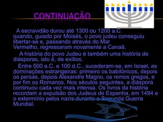 Continuação A escravidão durou até 1300 ou 1200 a.C. quando, guiado por Moisés, o povo judeu conseguiu libertar-se e, passando através do Mar Vermelho, regressaram novamente a Canaã.            A história do povo Judeu é também uma história de diásporas, isto é, de exílios.       Entre 500 a.C. e 100 d.C., sucederam-se, em Israel, as dominações estrangeiras: primeiro os babilónicos, depois os persas, depois Alexandre Magno, os remos gregos, e por fim os Romanos. Nos séculos seguintes, a diáspora continuou cada vez mais intensa. Os livros da história recordam a expulsão dos Judeus de Espanha, em 1494 e o extermínio pelos nazis durante a Segunda Guerra Mundial.
