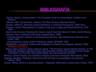                               Bibliografia  Dosick, Wayne. LivingJudaism: The Complete Guide to JewishBelief, TraditionandPractice. Gillman, Neil. ConservativeJudaism: TheNewCentury, BehrmanHouse. Gurock, Jeffrey S. AmericanJewishOrthodoxyinHistorical Perspective, 1996, Ktav. Guttman, Julius. PhilosophiesofJudaism, trad. para o inglês por David Silverman, JPS. 1964. Back to theSources: ReadingtheClassicJewishTextsEd.Barry W. Holtz, SummitBooks.    Johnson, Paul. A HistoryoftheJews, HarperCollins, 1988.      A PeopleDivided: JudaisminContemporaryAmerica, Jack Wertheimer. BrandeisUniv. Press, 1997. Encyclopaedia Judaica, KeterPublishing, edição CD-ROM, 1997.    MARQUES, Leonado A. História das Religiões e a Dialética do Sagrado. Madras, 2005. ISBN 85-7374-952-0   Mayer, Egon; Kosmin, Barry e Keysar, Ariela. "TheAmericanJewishIdentitySurvey", inTheAmericanReligiousIdentitySurvey, CityUniversityofNew York GraduteCenter, artigo comentado no TheNew York JewishWeek, de 2 de Novembro de 2001. Mimouni, Simon-Claude. Leschrétiensd'originejuivedansl'Antiquité. AlbinMichel, 2004. Wigoder, Geoffrey; Goldberg, SylvieAnneDictionnaireencyclopédiquedujudaïsme. Laffont, 1997. Lesser, Jeffrey. Brasil e a questão judaica - Imigração, diplomacia e preconceito. Imago, 1995.