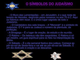                          o símbolos do judaísmo         - O Muro das Lamentações – em Jerusalém, é o que resta do templo de Herodes, destruído pelos romanos no ano 70 d.C. Aqui os hebreus vêm rezar. É o único lugar sagrado de todo o Judaísmo.             - O Candelabro dos sete braços – A "Menorah" é o símbolo do Judaísmo. O 7 é para os Judeus o número da plenitude, da perfeição.      - A Sinagoga – É o lugar de oração, de estudo e de reunião.      - O Rabino – Os hebreus não têm sacerdotes. O Rabino é só um mestre, um guia espiritual para os fiéis na interpretação da Bíblia.      - O Sábado – É o dia semanal festivo dos judeus. Começa ao pôr-do-sol de Sexta-feira e vai até ao pôr-do-sol de Sábado. É um dia dedicado à oração e ao descanso.