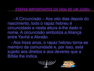 Etapas Importantes da Vida de um Judeu         - A Circuncisão – Aos oito dias depois do nascimento, todo o rapaz hebreu é circuncidado e nesta altura é-lhe dado o nome. A circuncisão simboliza a Aliança entre Yavhé e Abraão.      - Aos treze anos, o rapaz hebreu torna-se membro da comunidade e, por isso, está sujeito aos direitos e aos deveres que a Bíblia lhe indica.