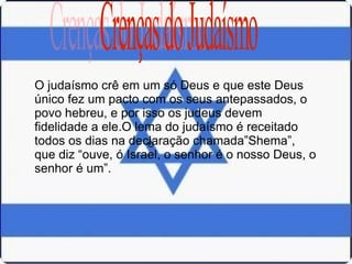 O O judaísmo crê em um só Deus e que este Deus único fez um pacto com os seus antepassados, o povo hebreu, e por isso os judeus devem fidelidade a ele.O lema do judaísmo é receitado todos os dias na declaração chamada”Shema”, que diz “ouve, ó Israel, o senhor é o nosso Deus, o senhor é um”. Crenças do Judaísmo 