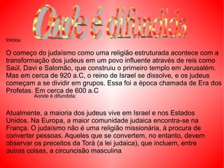 O começo do judaísmo como uma religião estruturada acontece com a transformação dos judeus em um povo influente através de reis como Saúl, Davi e Salomão, que construiu o primeiro templo em Jerusalém. Mas em cerca de 920 a.C, o reino de Israel se dissolve, e os judeus começam a se dividir em grupos. Essa foi a época chamada de Era dos Profetas. Em cerca de 600 a.C Atualmente, a maioria dos judeus vive em Israel e nos Estados Unidos. Na Europa, a maior comunidade judaica encontra-se na França. O judaísmo não é uma religião missionária, à procura de converter pessoas. Aqueles que se convertem, no entanto, devem observar os preceitos da Torá (a lei judaica), que incluem, entre outras coisas, a circuncisão masculina .  Aonde é difundida: Iniciou Onde é difundida 