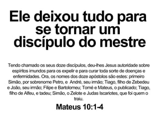 Ele deixou tudo para
se tornar um
discípulo do mestre
Tendo chamado os seus doze discípulos, deu-lhes Jesus autoridade sobre
espíritos imundos para os expelir e para curar toda sorte de doenças e
enfermidades. Ora, os nomes dos doze apóstolos são estes: primeiro
Simão, por sobrenome Petro, e André, seu irmão; Tiago, filho de Zebedeu
e João, seu irmão; Filipe e Bartolomeu; Tomé e Mateus, o publicado; Tiago,
filho de Alfeu, e tadeu; Simão, o Zelote e Judas Iscariotes, que foi quem o
traiu.
Mateus 10:1-4
 