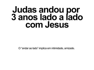 Judas andou por
3 anos lado a lado
com Jesus
O “andar ao lado” implica em intimidade, amizade.
 