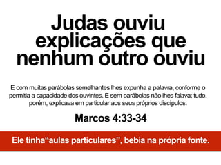 Judas ouviu
explicações que
nenhum outro ouviu
E com muitas parábolas semelhantes lhes expunha a palavra, conforme o
permitia a capacidade dos ouvintes. E sem parábolas não lhes falava; tudo,
porém, explicava em particular aos seus próprios discípulos.
Marcos 4:33-34
Ele tinha“aulas particulares”, bebia na própria fonte.
 