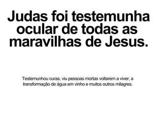 Judas foi testemunha
ocular de todas as
maravilhas de Jesus.
Testemunhou curas, viu pessoas mortas voltarem a viver, a
transformação de água em vinho e muitos outros milagres.
 