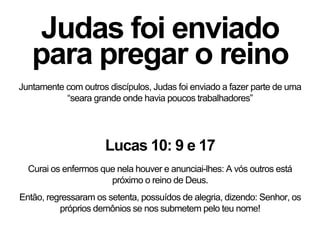 Judas foi enviado
para pregar o reino
Juntamente com outros discípulos, Judas foi enviado a fazer parte de uma
“seara grande onde havia poucos trabalhadores”
Lucas 10: 9 e 17
Curai os enfermos que nela houver e anunciai-lhes: A vós outros está
próximo o reino de Deus.
Então, regressaram os setenta, possuídos de alegria, dizendo: Senhor, os
próprios demônios se nos submetem pelo teu nome!
 