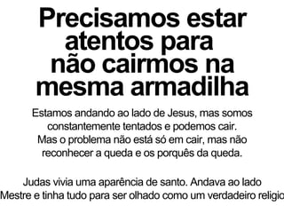 Precisamos estar
atentos para
não cairmos na
mesma armadilha
Estamos andando ao lado de Jesus, mas somos
constantemente tentados e podemos cair.
Mas o problema não está só em cair, mas não
reconhecer a queda e os porquês da queda.
Judas vivia uma aparência de santo. Andava ao lado
Mestre e tinha tudo para ser olhado como um verdadeiro religio
 