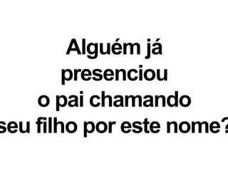Alguém já
presenciou
o pai chamando
seu filho por este nome?
 
