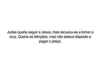 Judas queria seguir a Jesus, mas recusou-se a tomar a
cruz. Queria as bênçãos, mas não estava disposto a
pagar o preço.
 