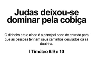 Judas deixou-se
dominar pela cobiça
O dinheiro era e ainda é a principal porta de entrada para
que as pessoas tenham seus caminhos desviados da sã
doutrina.
I Timóteo 6:9 e 10
 