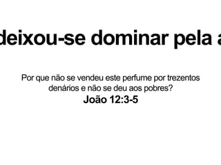 deixou-se dominar pela a
João 12:3-5
Por que não se vendeu este perfume por trezentos
denários e não se deu aos pobres?
 
