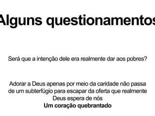 Alguns questionamentos
Adorar a Deus apenas por meio da caridade não passa
de um subterfúgio para escapar da oferta que realmente
Deus espera de nós
Um coração quebrantado
Será que a intenção dele era realmente dar aos pobres?
 
