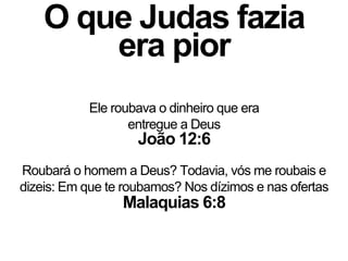 O que Judas fazia
era pior
Malaquias 6:8
Roubará o homem a Deus? Todavia, vós me roubais e
dizeis: Em que te roubamos? Nos dízimos e nas ofertas
Ele roubava o dinheiro que era
entregue a Deus
João 12:6
 