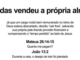 das vendeu a própria alm
Já que um cargo muito bem remunerado no reino de
Deus estava descartado, decidiu “cair fora”, salvando
sua própria pele tirando proveito financeiro e
compensando o “tempo perdido” ao lado de Jesus
Mateus 26:14-15
Quanto me pagam?
João 13:2
Durante a ceia, o desejo de trair foi plantado
 