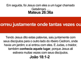 Em seguida, foi Jesus com eles a um lugar chamado
Getsêmani….
Mateus 26:36a
correu justamente onde tantas vezes ou
Tendo Jesus dito estas palavras, saiu juntamente com
seus discípulos para o outro lado do ribeiro Cedrom, onde
havia um jardim; e aí entrou com eles. E Judas, o traidor,
também conhecia aquele lugar, porque Jesus ali
estivera muitas vezes com seus discípulos.
João 18:1-2
 