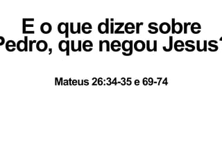 E o que dizer sobre
Pedro, que negou Jesus?
Mateus 26:34-35 e 69-74
 