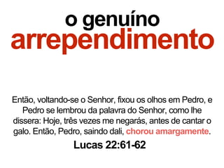 o genuíno
arrependimento
Então, voltando-se o Senhor, fixou os olhos em Pedro, e
Pedro se lembrou da palavra do Senhor, como lhe
dissera: Hoje, três vezes me negarás, antes de cantar o
galo. Então, Pedro, saindo dali, chorou amargamente.
Lucas 22:61-62
 