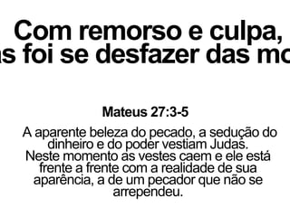 Com remorso e culpa,
as foi se desfazer das mo
Mateus 27:3-5
A aparente beleza do pecado, a sedução do
dinheiro e do poder vestiam Judas.
Neste momento as vestes caem e ele está
frente a frente com a realidade de sua
aparência, a de um pecador que não se
arrependeu.
 