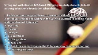 Strong and well-planned MT-Based MLE programs help students to build
a strong educational foundation when they…
1. Enable and encourage students to develop oral fluency in their L1;1
2. Introduce reading and writing in the L1; help students to become fluent
and confident in L1 literacy2
 Describe
 explain
 analyze
 ask questions
 exchange ideas
 to talk; and
 3. Build their capacity to use the L1 for everyday communication and
for learning in school.
 