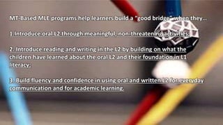 MT-Based MLE programs help learners build a “good bridge” when they…
1.Introduce oral L2 through meaningful, non-threatening activities;
2. Introduce reading and writing in the L2 by building on what the
children have learned about the oral L2 and their foundation in L1
literacy;
3. Build fluency and confidence in using oral and written L2 for everyday
communication and for academic learning.
 