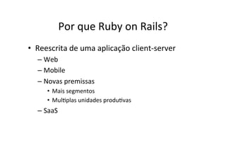 Por	
  que	
  Ruby	
  on	
  Rails?	
  
•  Reescrita	
  de	
  uma	
  aplicação	
  client-­‐server	
  
– Web	
  
– Mobile	
  
– Novas	
  premissas	
  
•  Mais	
  segmentos	
  
•  MulBplas	
  unidades	
  produBvas	
  
– SaaS	
  
 