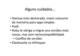 Alguns	
  cuidados…	
  
• Startup	
  mais	
  demorado,	
  maior	
  consumo	
  
de	
  memória	
  para	
  apps	
  simples	
  
• PaaS	
  
• Ruby	
  te	
  obriga	
  a	
  migrar	
  pra	
  versões	
  mais	
  
novas,	
  mas	
  sem	
  retrocompaBbilidade	
  
• Conﬂito	
  de	
  versões	
  
• ElasBcache	
  vs	
  Inﬁnispan	
  
 