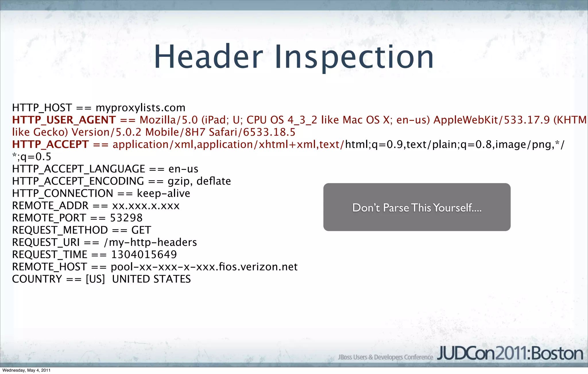 Header Inspection
    HTTP_HOST == myproxylists.com
    HTTP_USER_AGENT == Mozilla/5.0 (iPad; U; CPU OS 4_3_2 like Mac OS X; en-us) AppleWebKit/533.17.9 (KHTML
    like Gecko) Version/5.0.2 Mobile/8H7 Safari/6533.18.5
    HTTP_ACCEPT == application/xml,application/xhtml+xml,text/html;q=0.9,text/plain;q=0.8,image/png,*/
    *;q=0.5
    HTTP_ACCEPT_LANGUAGE == en-us
    HTTP_ACCEPT_ENCODING == gzip, deﬂate
    HTTP_CONNECTION == keep-alive
    REMOTE_ADDR == xx.xxx.x.xxx                                 Don’t Parse This Yourself....
    REMOTE_PORT == 53298
    REQUEST_METHOD == GET
    REQUEST_URI == /my-http-headers
    REQUEST_TIME == 1304015649
    REMOTE_HOST == pool-xx-xxx-x-xxx.ﬁos.verizon.net
    COUNTRY == [US]  UNITED STATES




Wednesday, May 4, 2011
 