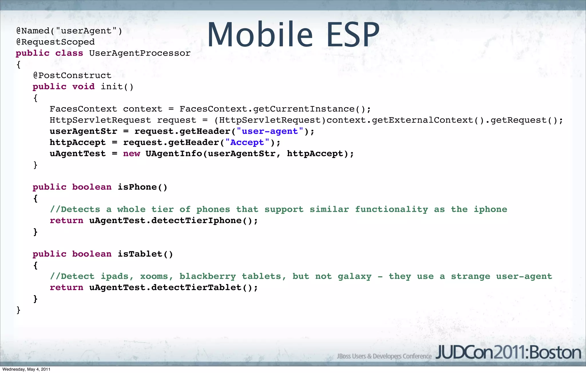 @Named("userAgent")
      @RequestScoped
      public class UserAgentProcessor
                                           Mobile ESP
      {
         @PostConstruct
         public void init()
         {
            FacesContext context = FacesContext.getCurrentInstance();
            HttpServletRequest request = (HttpServletRequest)context.getExternalContext().getRequest();
            userAgentStr = request.getHeader("user-agent");
            httpAccept = request.getHeader("Accept");
            uAgentTest = new UAgentInfo(userAgentStr, httpAccept);
         }

             public boolean isPhone()
             {
                //Detects a whole tier of phones that support similar functionality as the iphone
                return uAgentTest.detectTierIphone();
             }

             public boolean isTablet()
             {
                //Detect ipads, xooms, blackberry tablets, but not galaxy - they use a strange user-agent
                return uAgentTest.detectTierTablet();
             }
      }




Wednesday, May 4, 2011
 