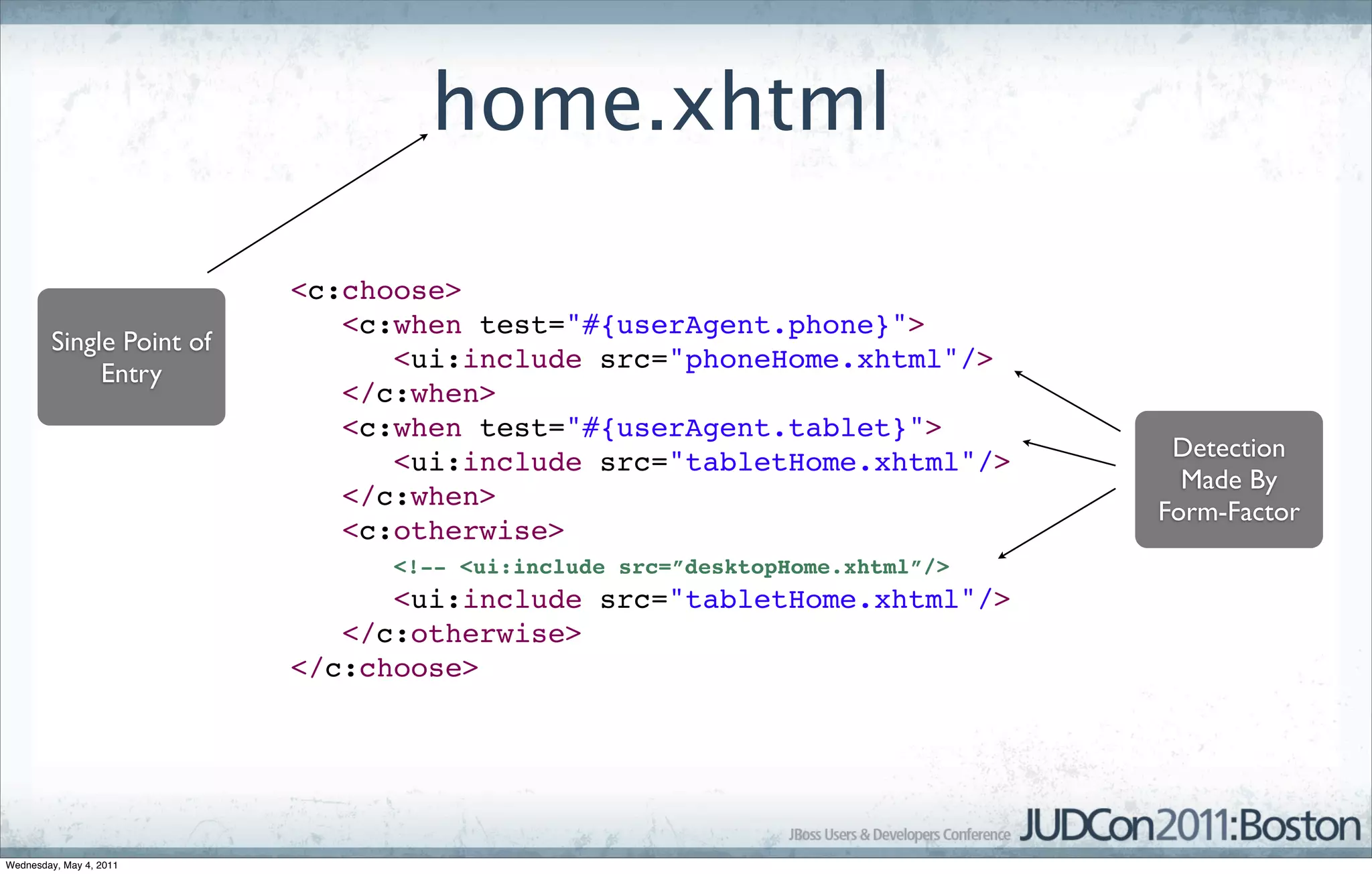 home.xhtml

                          <c:choose>
                             <c:when test="#{userAgent.phone}">
        Single Point of
                                <ui:include src="phoneHome.xhtml"/>
             Entry
                             </c:when>
                             <c:when test="#{userAgent.tablet}">
                                                                              Detection
                                <ui:include src="tabletHome.xhtml"/>
                                                                               Made By
                             </c:when>
                                                                             Form-Factor
                             <c:otherwise>
                                <!-- <ui:include src=”desktopHome.xhtml”/>
                                <ui:include src="tabletHome.xhtml"/>
                             </c:otherwise>
                          </c:choose>




Wednesday, May 4, 2011
 