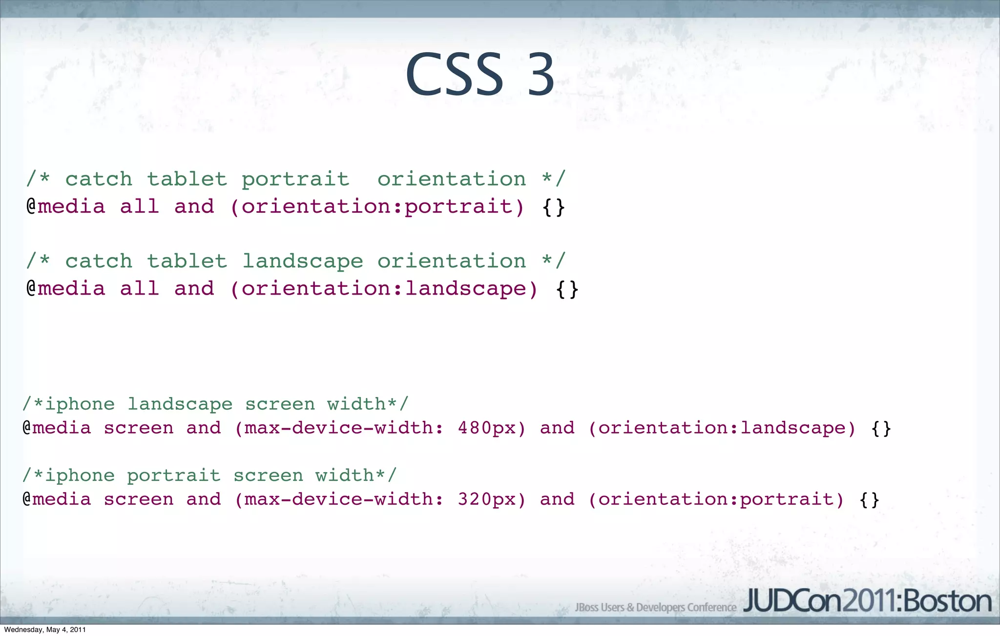 CSS 3
     /* catch tablet portrait orientation */
     @media all and (orientation:portrait) {}

     /* catch tablet landscape orientation */
     @media all and (orientation:landscape) {}




    /*iphone landscape screen width*/
    @media screen and (max-device-width: 480px) and (orientation:landscape) {}

    /*iphone portrait screen width*/
    @media screen and (max-device-width: 320px) and (orientation:portrait) {}




Wednesday, May 4, 2011
 