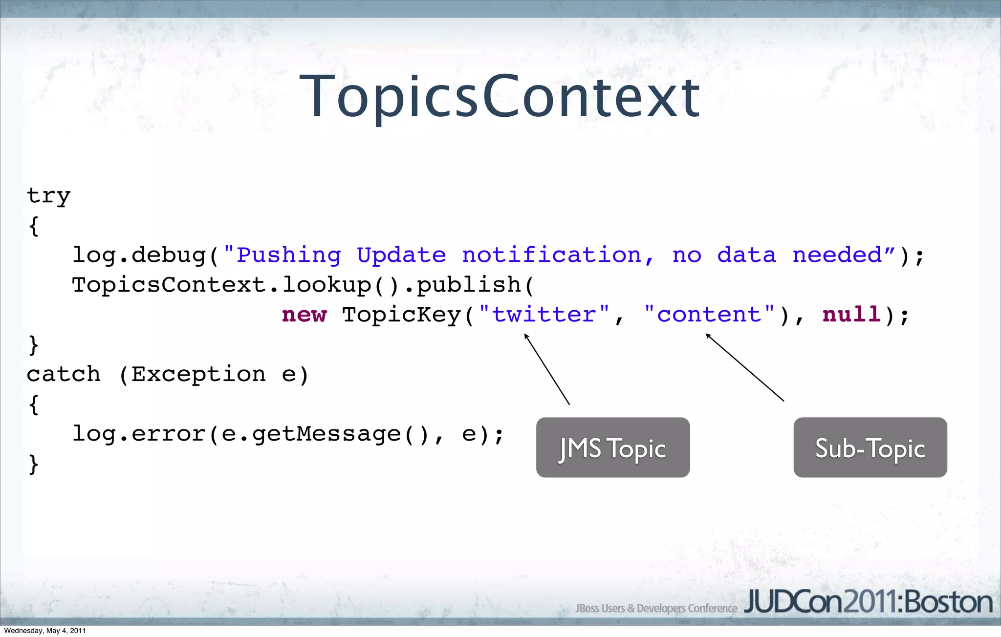 TopicsContext
     try
     {
                 log.debug("Pushing Update notification, no data needed”);
                 TopicsContext.lookup().publish(
                               new TopicKey("twitter", "content"), null);
     }
     catch (Exception e)
     {
        log.error(e.getMessage(), e);
     }
                                                 JMS Topic        Sub-Topic




Wednesday, May 4, 2011
 