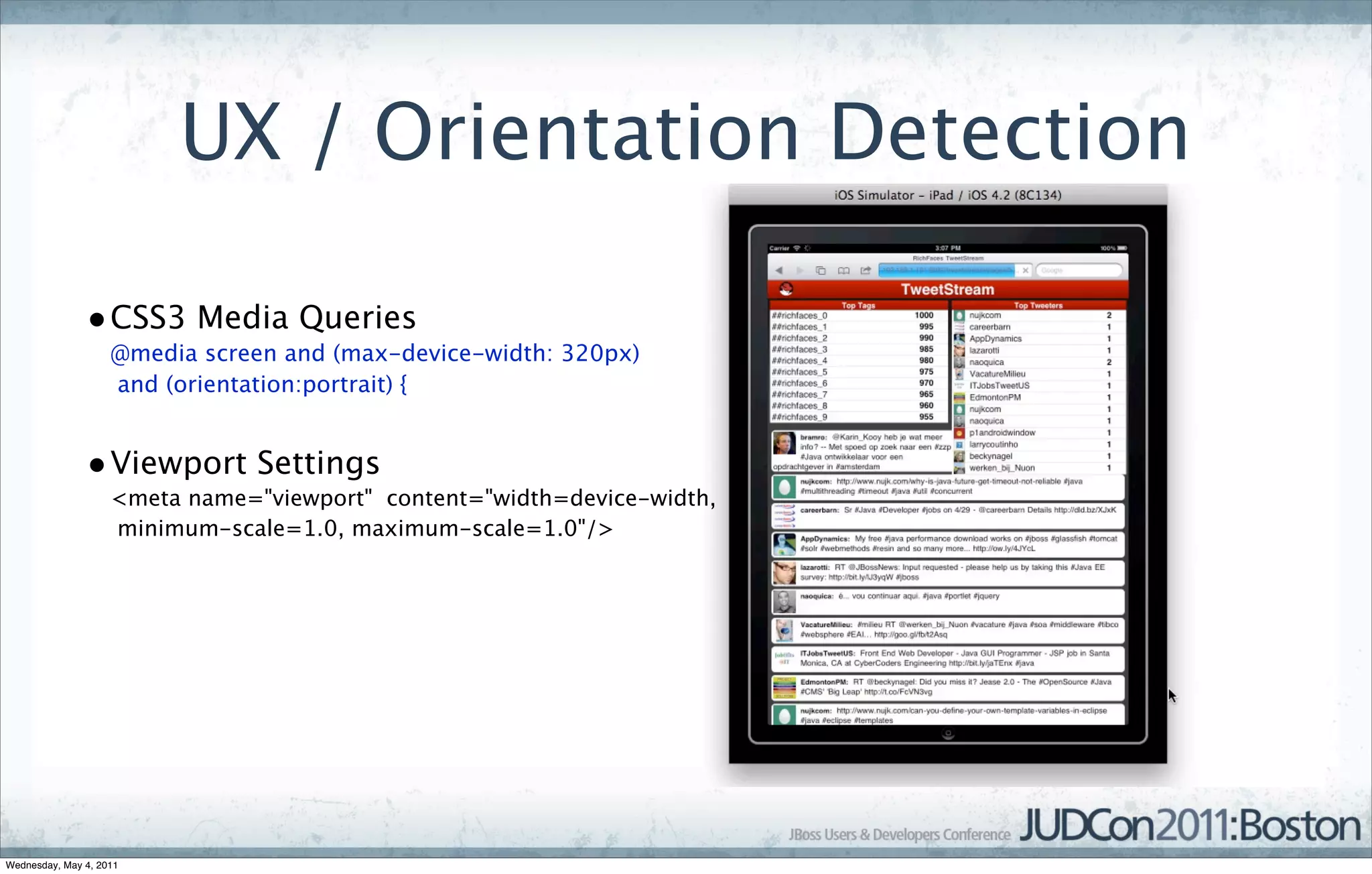 UX / Orientation Detection

               • CSS3 Media Queries
                    @media screen and (max-device-width: 320px)
                    and (orientation:portrait) {


               • Viewport Settings
                    <meta name="viewport" content="width=device-width,
                    minimum-scale=1.0, maximum-scale=1.0"/>




Wednesday, May 4, 2011
 
