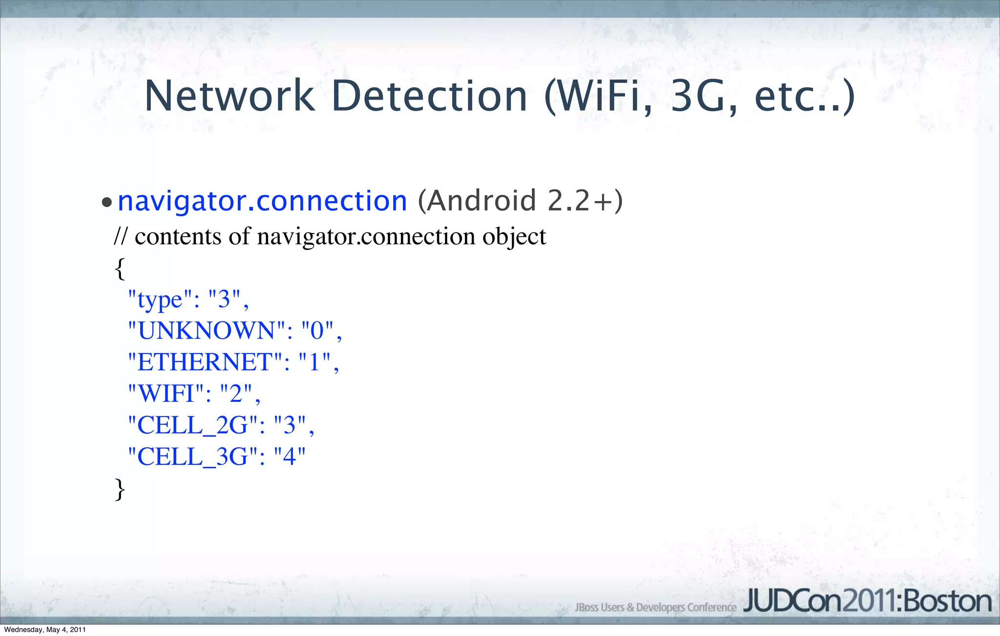 Network Detection (WiFi, 3G, etc..)

                         •navigator.connection (Android 2.2+)
                          // contents of navigator.connection object  
                          {  
                            "type": "3",  
                            "UNKNOWN": "0",  
                            "ETHERNET": "1",  
                            "WIFI": "2",  
                            "CELL_2G": "3",  
                            "CELL_3G": "4"  
                          }  




Wednesday, May 4, 2011
 