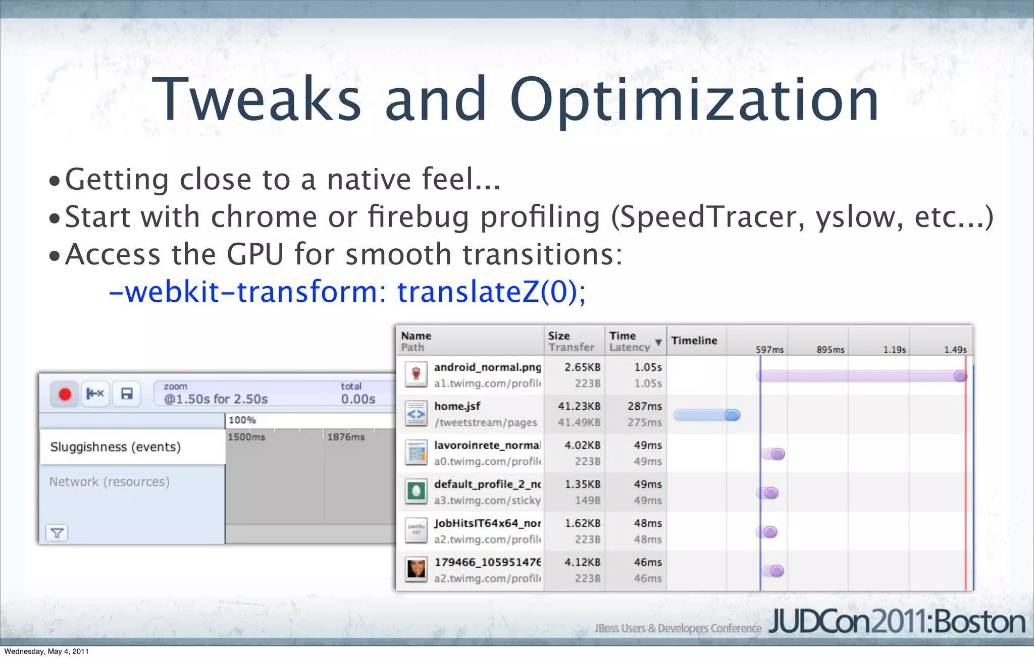 Tweaks and Optimization
          •Getting close to a native feel...
          •Start with chrome or ﬁrebug proﬁling (SpeedTracer, yslow, etc...)
          •Access the GPU for smooth transitions:
              -webkit-transform: translateZ(0);




Wednesday, May 4, 2011
 
