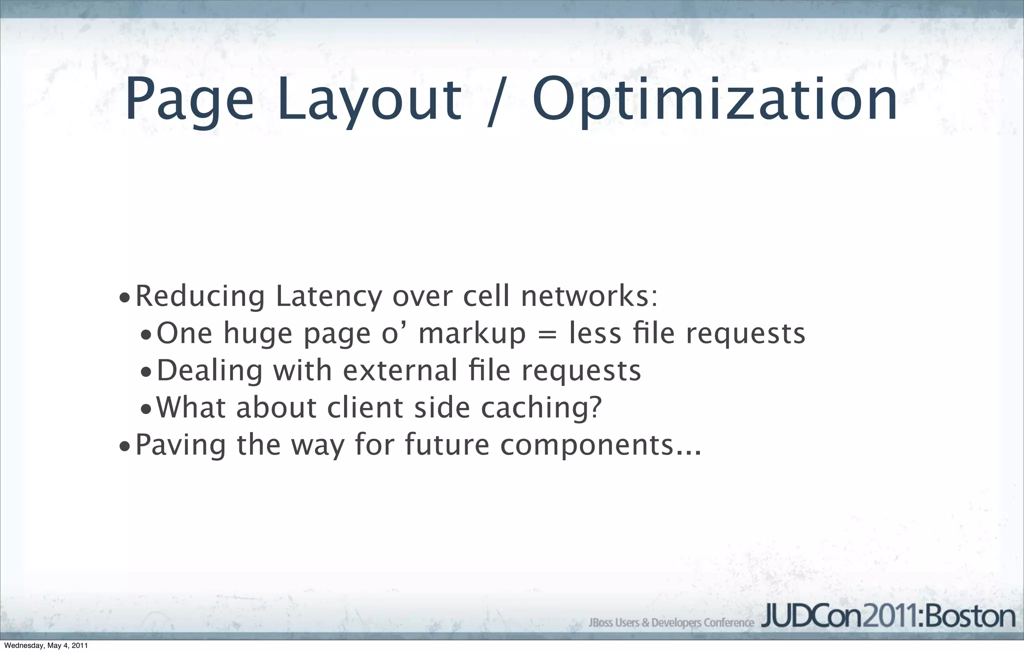 Page Layout / Optimization


                         •Reducing Latency over cell networks:
                          •One huge page o’ markup = less ﬁle requests
                          •Dealing with external ﬁle requests
                          •What about client side caching?
                         •Paving the way for future components...




Wednesday, May 4, 2011
 
