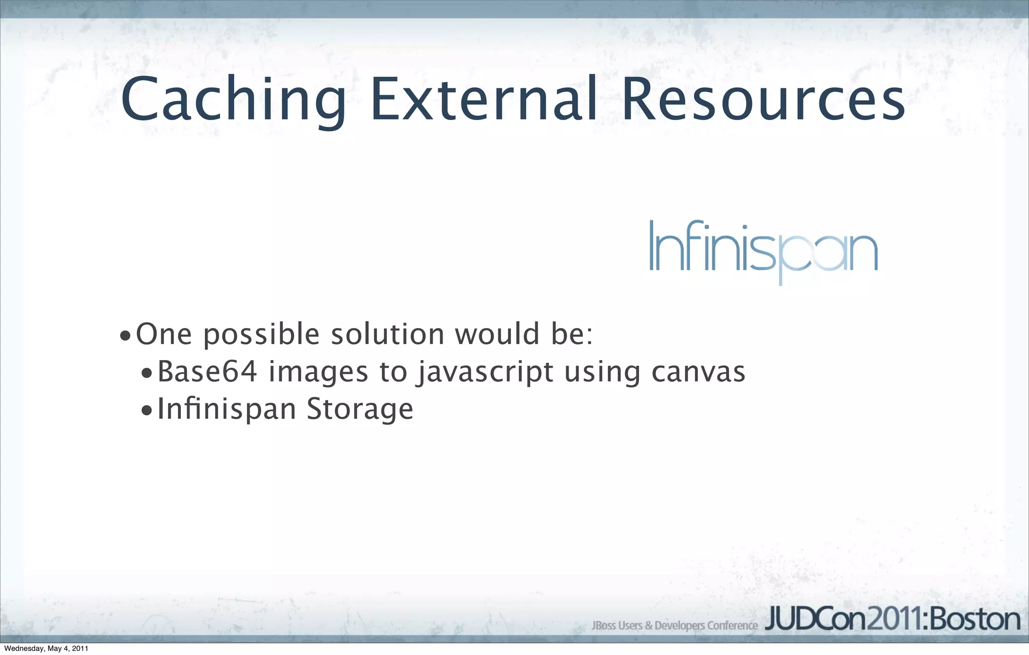 Caching External Resources


                         •One possible solution would be:
                          •Base64 images to javascript using canvas
                          •Inﬁnispan Storage




Wednesday, May 4, 2011
 