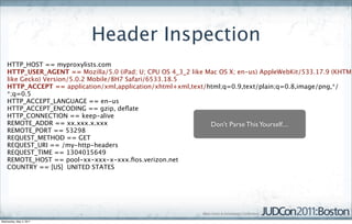 Header Inspection
    HTTP_HOST == myproxylists.com
    HTTP_USER_AGENT == Mozilla/5.0 (iPad; U; CPU OS 4_3_2 like Mac OS X; en-us) AppleWebKit/533.17.9 (KHTML
    like Gecko) Version/5.0.2 Mobile/8H7 Safari/6533.18.5
    HTTP_ACCEPT == application/xml,application/xhtml+xml,text/html;q=0.9,text/plain;q=0.8,image/png,*/
    *;q=0.5
    HTTP_ACCEPT_LANGUAGE == en-us
    HTTP_ACCEPT_ENCODING == gzip, deﬂate
    HTTP_CONNECTION == keep-alive
    REMOTE_ADDR == xx.xxx.x.xxx                                 Don’t Parse This Yourself....
    REMOTE_PORT == 53298
    REQUEST_METHOD == GET
    REQUEST_URI == /my-http-headers
    REQUEST_TIME == 1304015649
    REMOTE_HOST == pool-xx-xxx-x-xxx.ﬁos.verizon.net
    COUNTRY == [US]  UNITED STATES




Wednesday, May 4, 2011
 