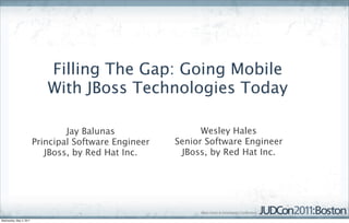 Filling The Gap: Going Mobile
                            With JBoss Technologies Today

                                 Jay Balunas                 Wesley Hales
                         Principal Software Engineer   Senior Software Engineer
                            JBoss, by Red Hat Inc.      JBoss, by Red Hat Inc.




Wednesday, May 4, 2011
 