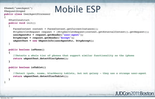 @Named("userAgent")
      @RequestScoped
      public class UserAgentProcessor
                                           Mobile ESP
      {
         @PostConstruct
         public void init()
         {
            FacesContext context = FacesContext.getCurrentInstance();
            HttpServletRequest request = (HttpServletRequest)context.getExternalContext().getRequest();
            userAgentStr = request.getHeader("user-agent");
            httpAccept = request.getHeader("Accept");
            uAgentTest = new UAgentInfo(userAgentStr, httpAccept);
         }

             public boolean isPhone()
             {
                //Detects a whole tier of phones that support similar functionality as the iphone
                return uAgentTest.detectTierIphone();
             }

             public boolean isTablet()
             {
                //Detect ipads, xooms, blackberry tablets, but not galaxy - they use a strange user-agent
                return uAgentTest.detectTierTablet();
             }
      }




Wednesday, May 4, 2011
 