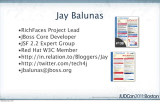 Jay Balunas
                         •RichFaces Project Lead
                         •JBoss Core Developer
                         •JSF 2.2 Expert Group
                         •Red Hat W3C Member
                         •http://in.relation.to/Bloggers/Jay
                         •http://twitter.com/tech4j
                         •jbalunas@jboss.org




Wednesday, May 4, 2011
 