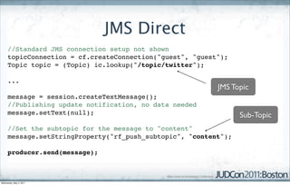 JMS Direct
     //Standard JMS connection setup not shown
     topicConnection = cf.createConnection("guest", "guest");
     Topic topic = (Topic) ic.lookup("/topic/twitter");

     ...
                                                          JMS Topic
     message = session.createTextMessage();
     //Publishing update notification, no data needed
     message.setText(null);                                      Sub-Topic
     //Set the subtopic for the message to "content"
     message.setStringProperty("rf_push_subtopic", "content");

     producer.send(message);



Wednesday, May 4, 2011
 