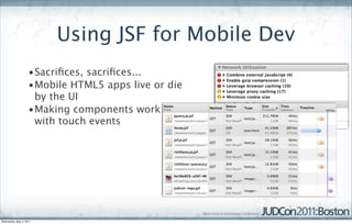 Using JSF for Mobile Dev
                    •Sacriﬁces, sacriﬁces...
                    •Mobile HTML5 apps live or die
                     by the UI
                    •Making components work
                     with touch events




Wednesday, May 4, 2011
 
