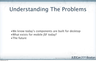 Understanding The Problems


                         •We know today’s components are built for desktop
                         •What exists for mobile JSF today?
                         •The future




Wednesday, May 4, 2011
 