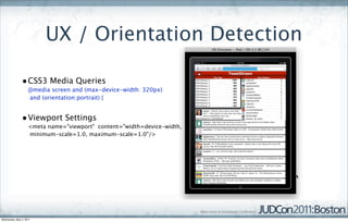 UX / Orientation Detection

               • CSS3 Media Queries
                    @media screen and (max-device-width: 320px)
                    and (orientation:portrait) {


               • Viewport Settings
                    <meta name="viewport" content="width=device-width,
                    minimum-scale=1.0, maximum-scale=1.0"/>




Wednesday, May 4, 2011
 