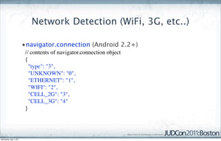 Network Detection (WiFi, 3G, etc..)

                         •navigator.connection (Android 2.2+)
                          // contents of navigator.connection object  
                          {  
                            "type": "3",  
                            "UNKNOWN": "0",  
                            "ETHERNET": "1",  
                            "WIFI": "2",  
                            "CELL_2G": "3",  
                            "CELL_3G": "4"  
                          }  




Wednesday, May 4, 2011
 