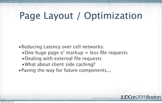 Page Layout / Optimization


                         •Reducing Latency over cell networks:
                          •One huge page o’ markup = less ﬁle requests
                          •Dealing with external ﬁle requests
                          •What about client side caching?
                         •Paving the way for future components...




Wednesday, May 4, 2011
 