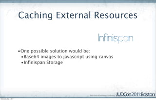 Caching External Resources


                         •One possible solution would be:
                          •Base64 images to javascript using canvas
                          •Inﬁnispan Storage




Wednesday, May 4, 2011
 
