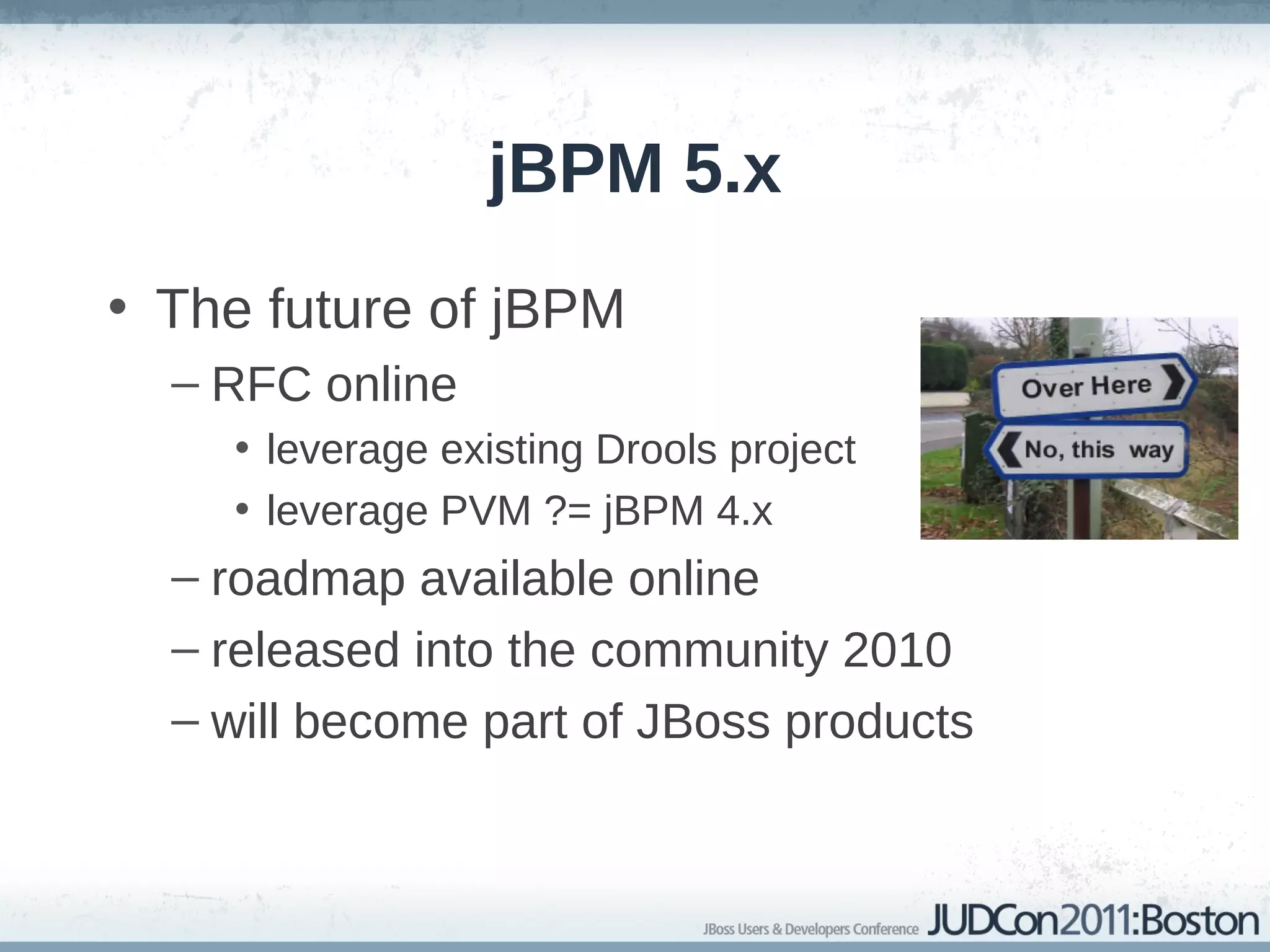 jBPM 5.x
• The future of jBPM
  – RFC online
    • leverage existing Drools project
    • leverage PVM ?= jBPM 4.x
  – roadmap available online
  – released into the community 2010
  – will become part of JBoss products
 